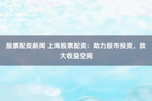 股票配资新闻 上海股票配资：助力股市投资，放大收益空间