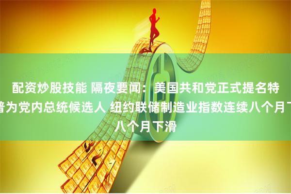 配资炒股技能 隔夜要闻：美国共和党正式提名特朗普为党内总统候选人 纽约联储制造业指数连续八个月下滑