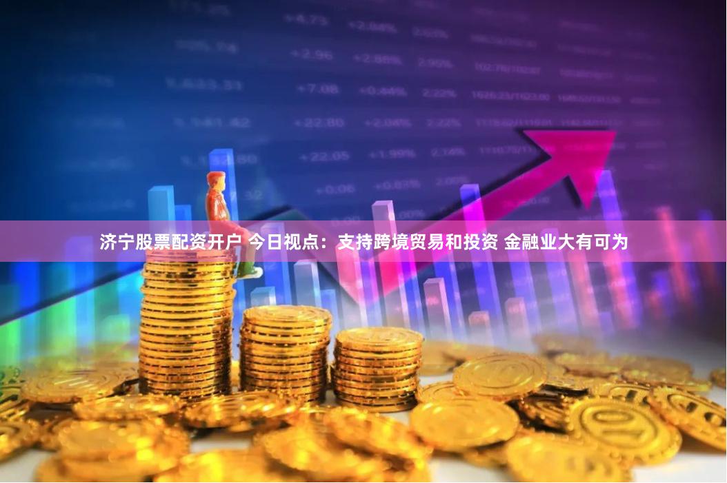 济宁股票配资开户 今日视点：支持跨境贸易和投资 金融业大有可为