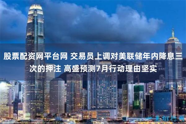 股票配资网平台网 交易员上调对美联储年内降息三次的押注 高盛预测7月行动理由坚实