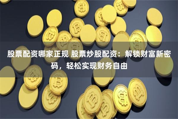 股票配资哪家正规 股票炒股配资：解锁财富新密码，轻松实现财务自由